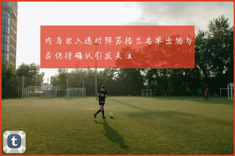 内马尔入选对阵苏格兰名单出场与否仍待确认引发关注