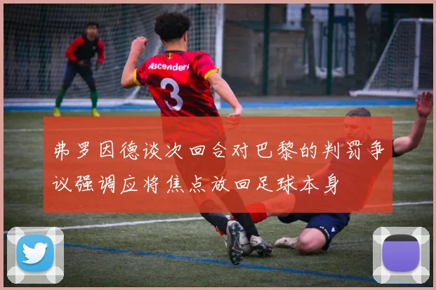 弗罗因德谈次回合对巴黎的判罚争议强调应将焦点放回足球本身