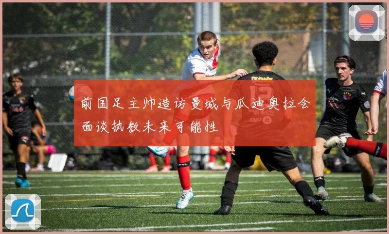 前国足主帅造访曼城与瓜迪奥拉会面谈执教未来可能性