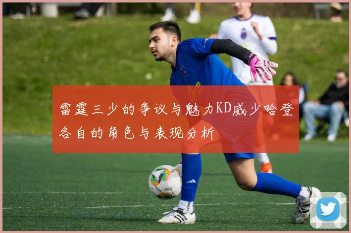 雷霆三少的争议与魅力KD威少哈登各自的角色与表现分析