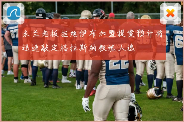 米兰老板拒绝伊布加盟提案预计将迅速敲定格拉斯纳教练人选