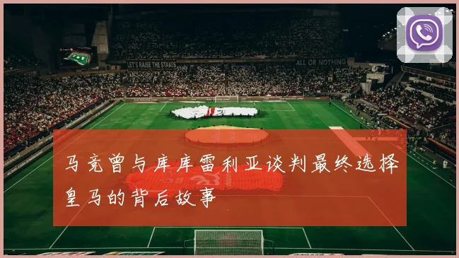 马竞曾与库库雷利亚谈判最终选择皇马的背后故事
