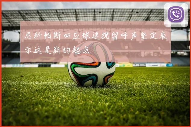 尼科帕斯回应球迷挽留呼声坚定表示这是新的起点