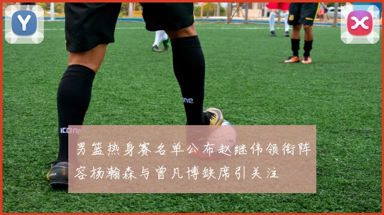 男篮热身赛名单公布赵继伟领衔阵容杨瀚森与曾凡博缺席引关注