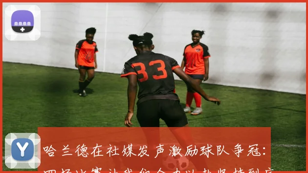 哈兰德在社媒发声激励球队争冠：四场比赛让我们全力以赴坚持到底