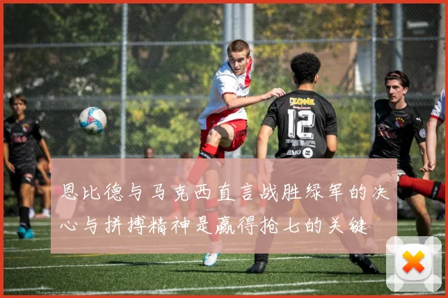 恩比德与马克西直言战胜绿军的决心与拼搏精神是赢得抢七的关键