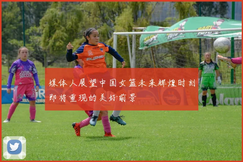 媒体人展望中国女篮未来辉煌时刻即将重现的美好前景